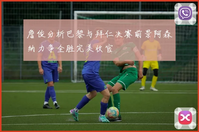 詹俊分析巴黎与拜仁决赛前景阿森纳力争全胜完美收官