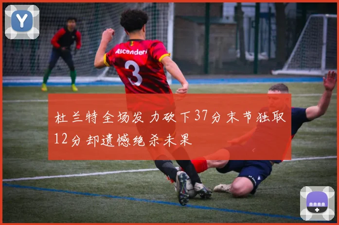 杜兰特全场发力砍下37分末节独取12分却遗憾绝杀未果