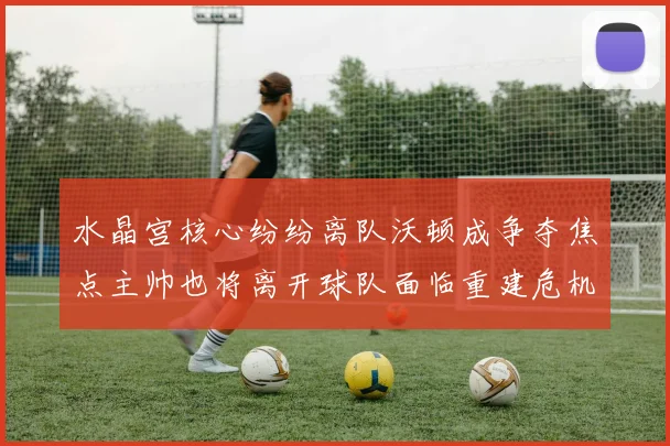水晶宫核心纷纷离队沃顿成争夺焦点主帅也将离开球队面临重建危机