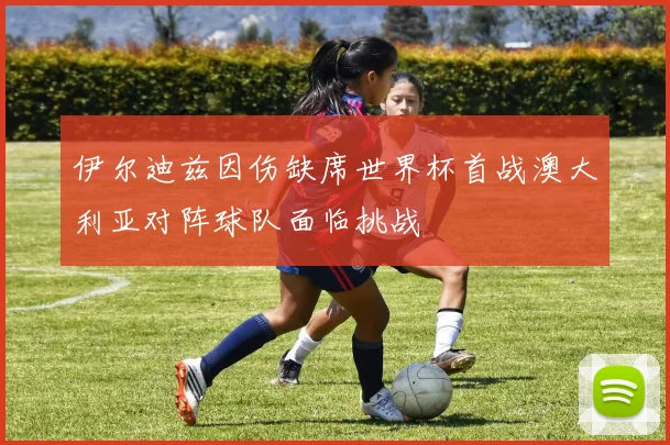 伊尔迪兹因伤缺席世界杯首战澳大利亚对阵球队面临挑战